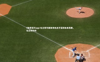 V体育官方app-杜兰特与媒体争执关于篮球未来发展，杜兰特分析