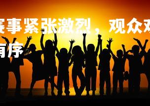 V体育官方app-赛事紧张激烈，观众欢呼雀跃期待结果，比赛现场紧张有序-第2张图片-V体育官方app