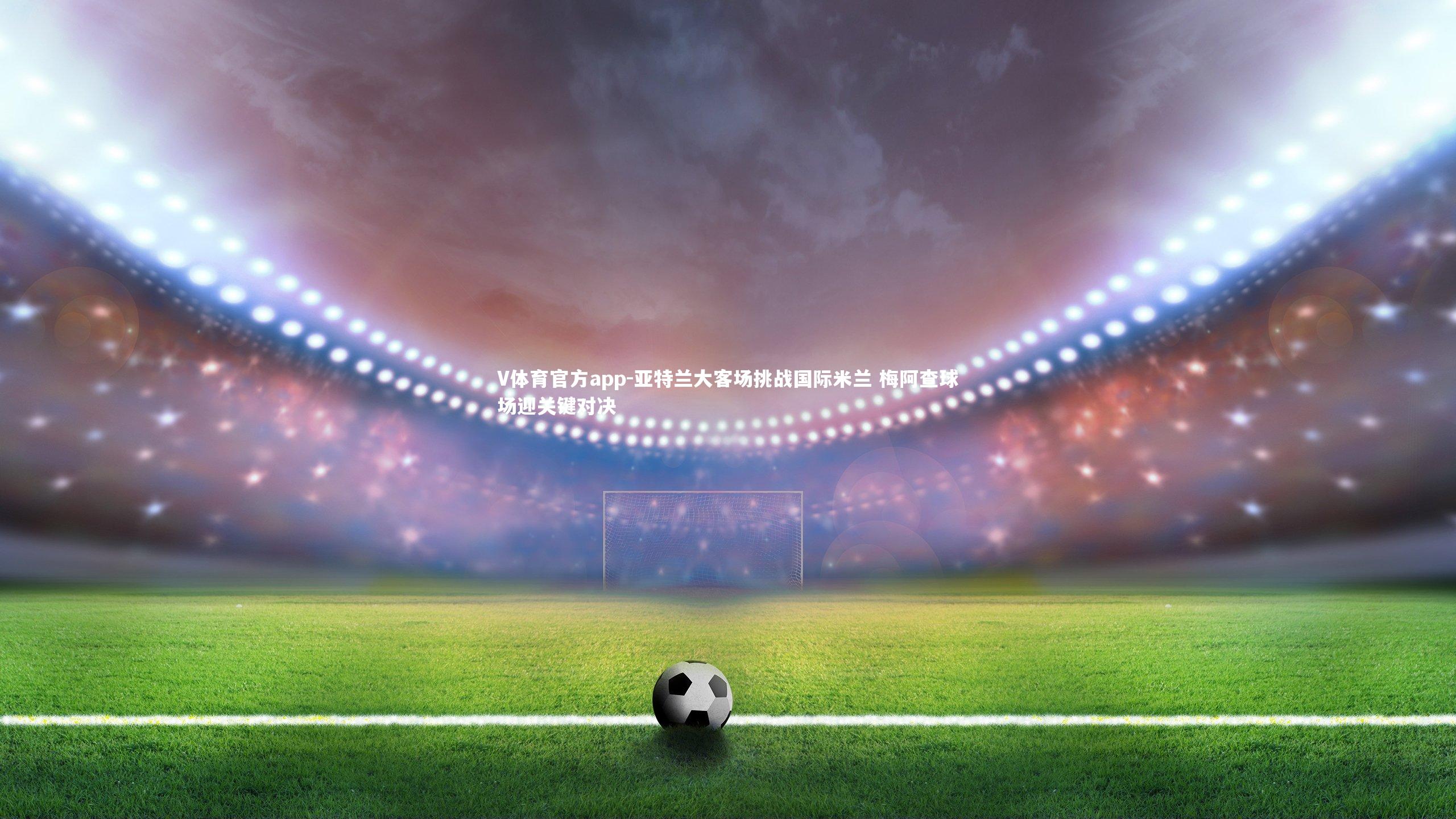 V体育官方app-亚特兰大客场挑战国际米兰 梅阿查球场迎关键对决-第2张图片-V体育官方app
